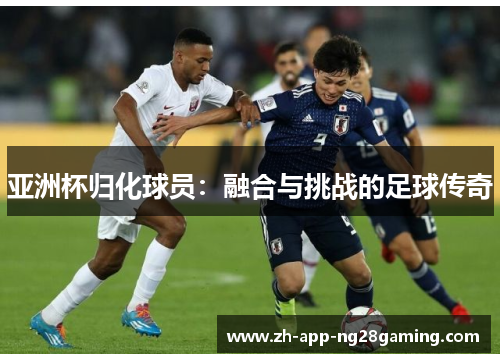 亚洲杯归化球员:融合与挑战的足球传奇 亚洲杯归化球员:融合与挑战的足球传奇