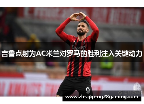 吉鲁点射为AC米兰对罗马的胜利注入关键动力 吉鲁点射为AC米兰对罗马的胜利注入关键动力
