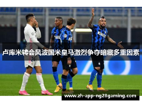 卢库米转会风波国米皇马激烈争夺暗藏多重因素
