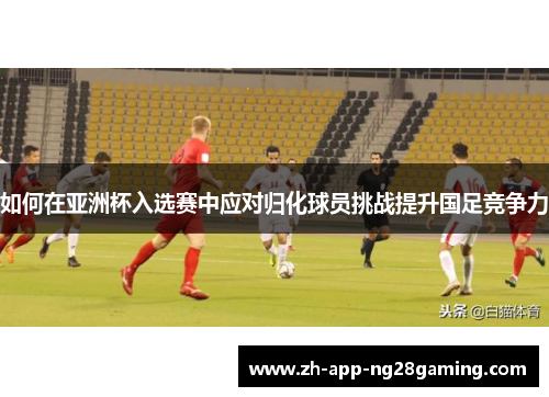 如何在亚洲杯入选赛中应对归化球员挑战提升国足竞争力