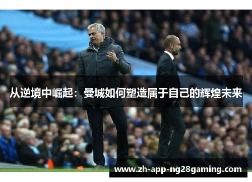 从逆境中崛起:曼城如何塑造属于自己的辉煌未来 从逆境中崛起:曼城如何塑造属于自己的辉煌未来