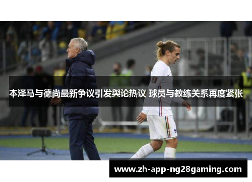 本泽马与德尚最新争议引发舆论热议 球员与教练关系再度紧张