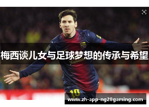 梅西谈儿女与足球梦想的传承与希望 梅西谈儿女与足球梦想的传承与希望