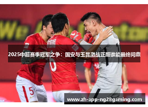 2025中超赛季冠军之争：国安与玉昆激战正酣谁能最终问鼎