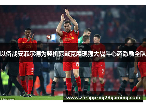 以备战安菲尔德为契机范戴克展现强大战斗心态激励全队