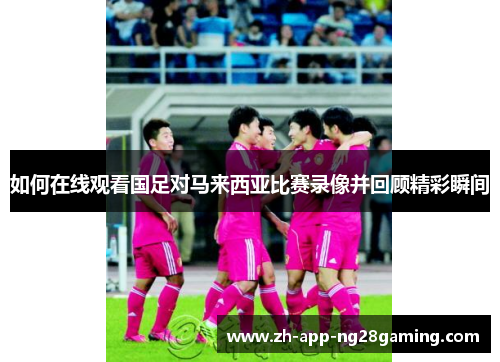 如何在线观看国足对马来西亚比赛录像并回顾精彩瞬间 如何在线观看国足对马来西亚比赛录像并回顾精彩瞬间