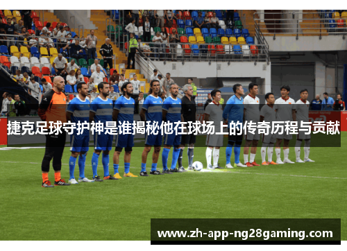 捷克足球守护神是谁揭秘他在球场上的传奇历程与贡献