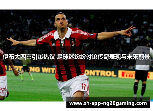 伊布大四喜引爆热议 足球迷纷纷讨论传奇表现与未来前景 伊布大四喜引爆热议 足球迷纷纷讨论传奇表现与未来前景