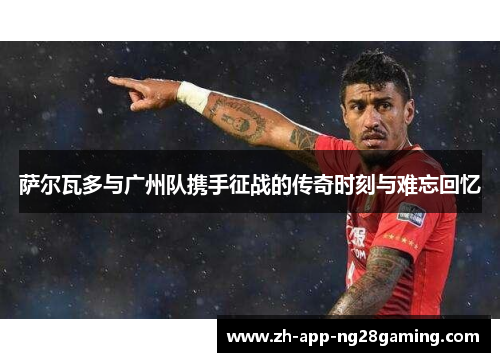 萨尔瓦多与广州队携手征战的传奇时刻与难忘回忆