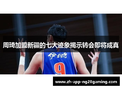 周琦加盟新疆的七大迹象揭示转会即将成真