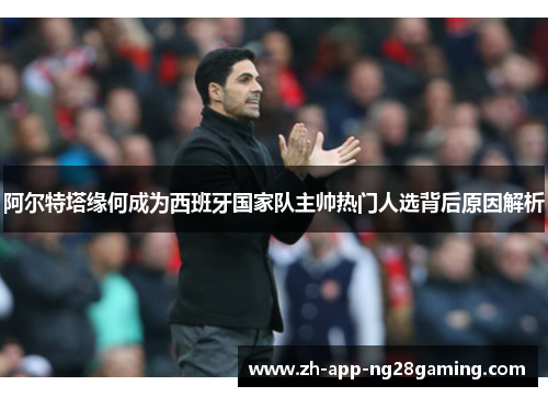 阿尔特塔缘何成为西班牙国家队主帅热门人选背后原因解析