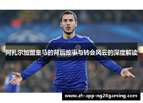 阿扎尔加盟皇马的背后故事与转会风云的深度解读