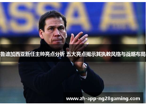 鲁迪加西亚新任主帅亮点分析 五大亮点揭示其执教风格与战略布局