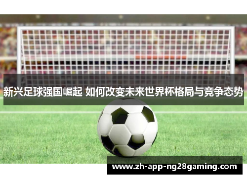 新兴足球强国崛起 如何改变未来世界杯格局与竞争态势