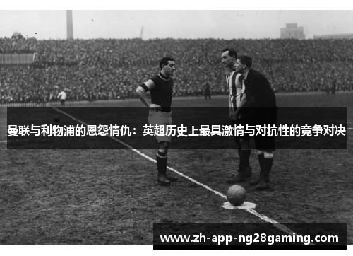 曼联与利物浦的恩怨情仇：英超历史上最具激情与对抗性的竞争对决