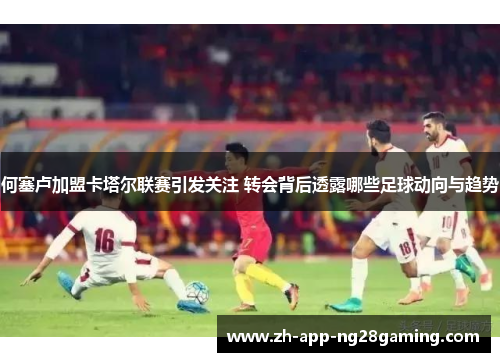 何塞卢加盟卡塔尔联赛引发关注 转会背后透露哪些足球动向与趋势