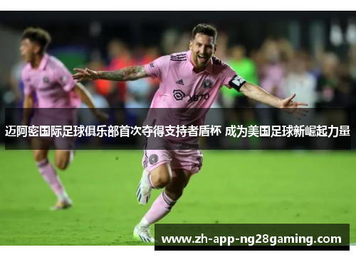 迈阿密国际足球俱乐部首次夺得支持者盾杯 成为美国足球新崛起力量 迈阿密国际足球俱乐部首次夺得支持者盾杯 成为美国足球新崛起力量